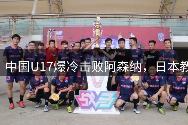 中国U17爆冷击败阿森纳，日本教练战术体系显神威